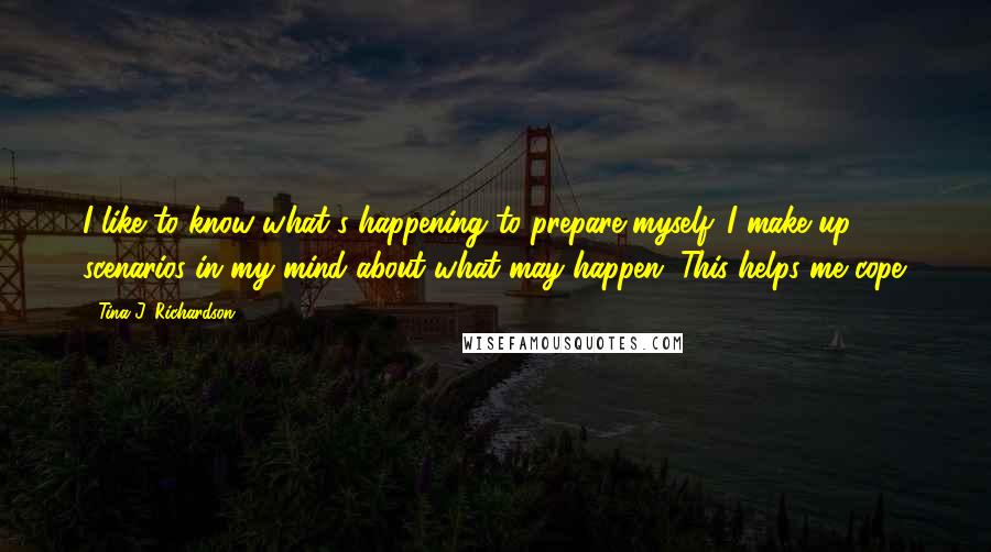 Tina J. Richardson Quotes: I like to know what's happening to prepare myself. I make up scenarios in my mind about what may happen. This helps me cope.