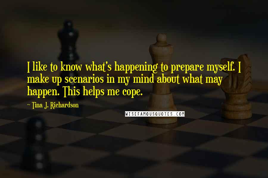 Tina J. Richardson Quotes: I like to know what's happening to prepare myself. I make up scenarios in my mind about what may happen. This helps me cope.