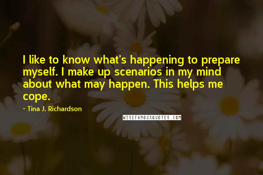 Tina J. Richardson Quotes: I like to know what's happening to prepare myself. I make up scenarios in my mind about what may happen. This helps me cope.