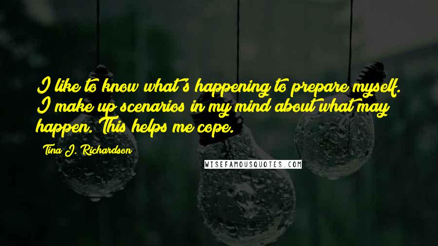 Tina J. Richardson Quotes: I like to know what's happening to prepare myself. I make up scenarios in my mind about what may happen. This helps me cope.