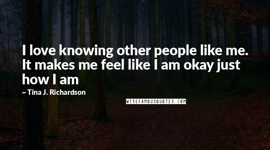 Tina J. Richardson Quotes: I love knowing other people like me. It makes me feel like I am okay just how I am