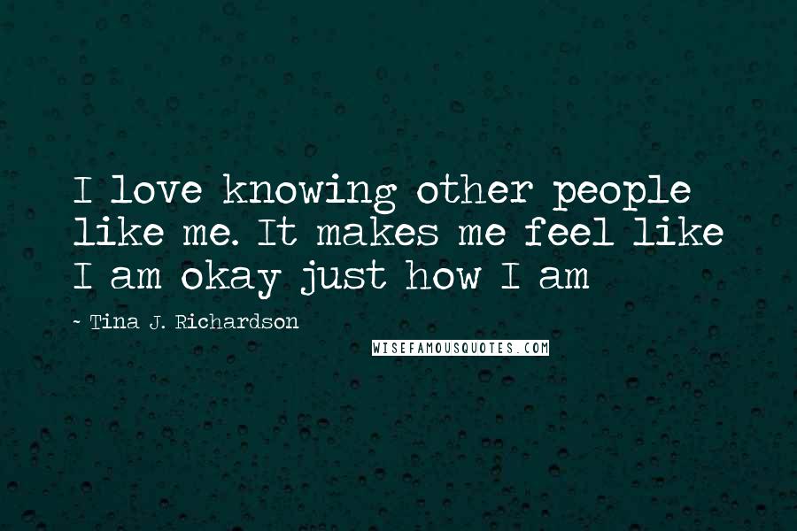 Tina J. Richardson Quotes: I love knowing other people like me. It makes me feel like I am okay just how I am