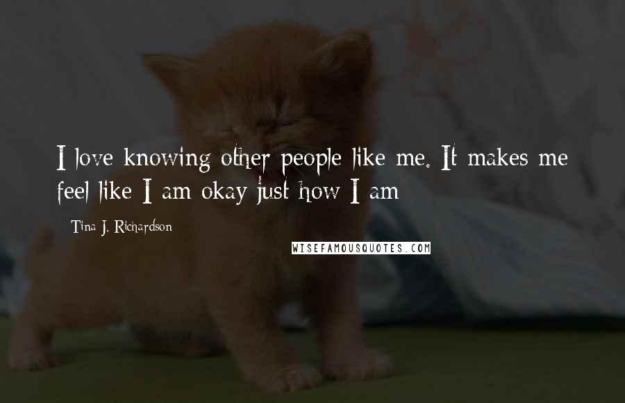 Tina J. Richardson Quotes: I love knowing other people like me. It makes me feel like I am okay just how I am