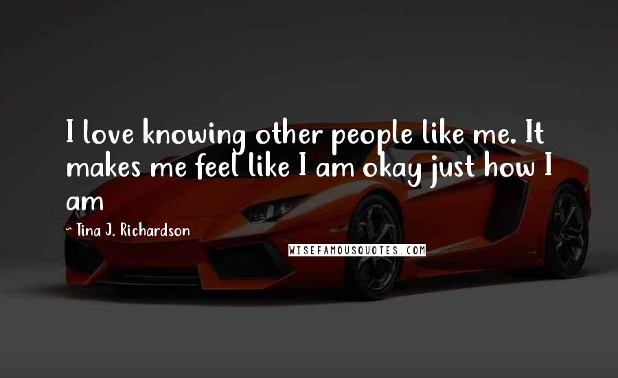 Tina J. Richardson Quotes: I love knowing other people like me. It makes me feel like I am okay just how I am