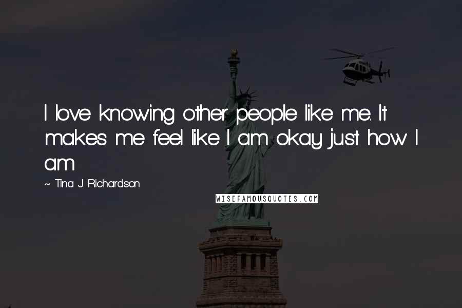 Tina J. Richardson Quotes: I love knowing other people like me. It makes me feel like I am okay just how I am