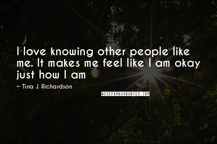 Tina J. Richardson Quotes: I love knowing other people like me. It makes me feel like I am okay just how I am