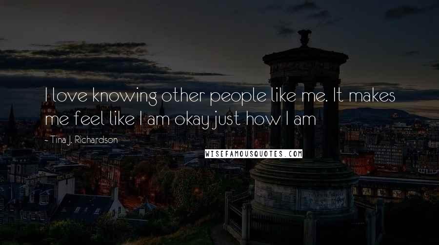 Tina J. Richardson Quotes: I love knowing other people like me. It makes me feel like I am okay just how I am