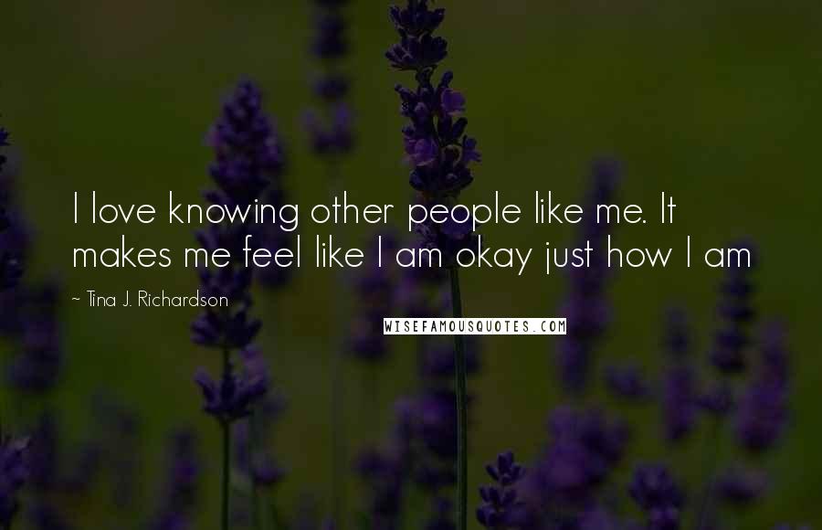 Tina J. Richardson Quotes: I love knowing other people like me. It makes me feel like I am okay just how I am