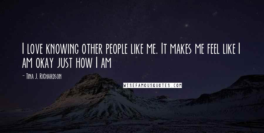 Tina J. Richardson Quotes: I love knowing other people like me. It makes me feel like I am okay just how I am