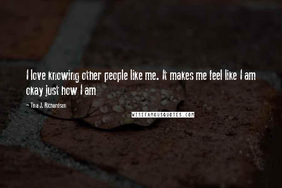 Tina J. Richardson Quotes: I love knowing other people like me. It makes me feel like I am okay just how I am