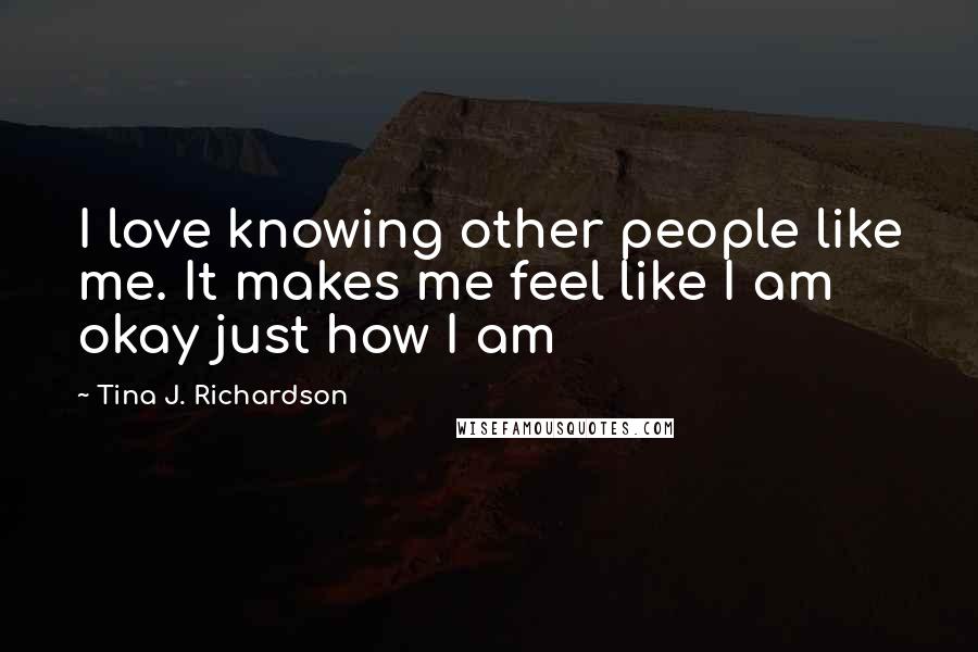 Tina J. Richardson Quotes: I love knowing other people like me. It makes me feel like I am okay just how I am