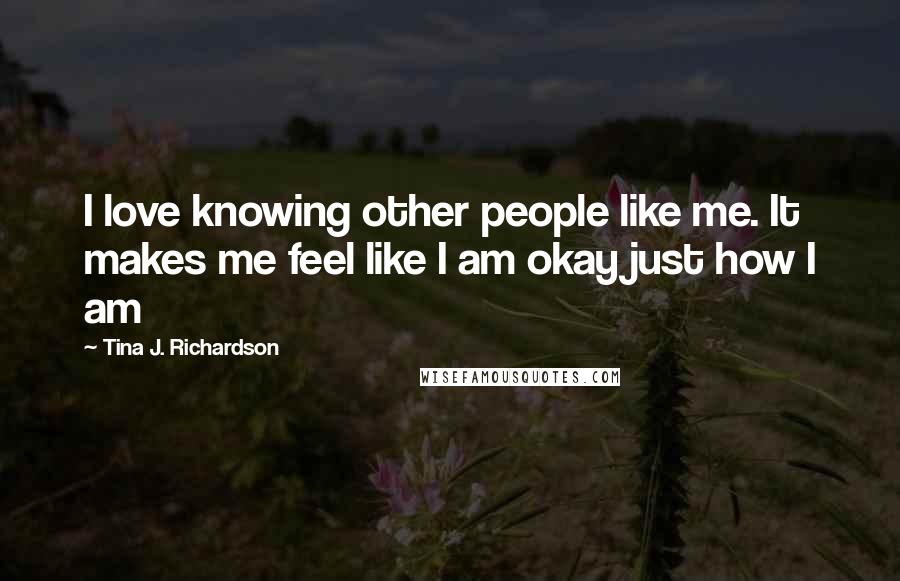 Tina J. Richardson Quotes: I love knowing other people like me. It makes me feel like I am okay just how I am