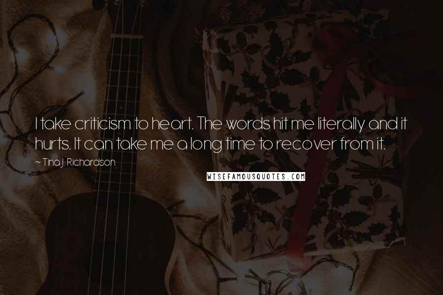 Tina J. Richardson Quotes: I take criticism to heart. The words hit me literally and it hurts. It can take me a long time to recover from it.