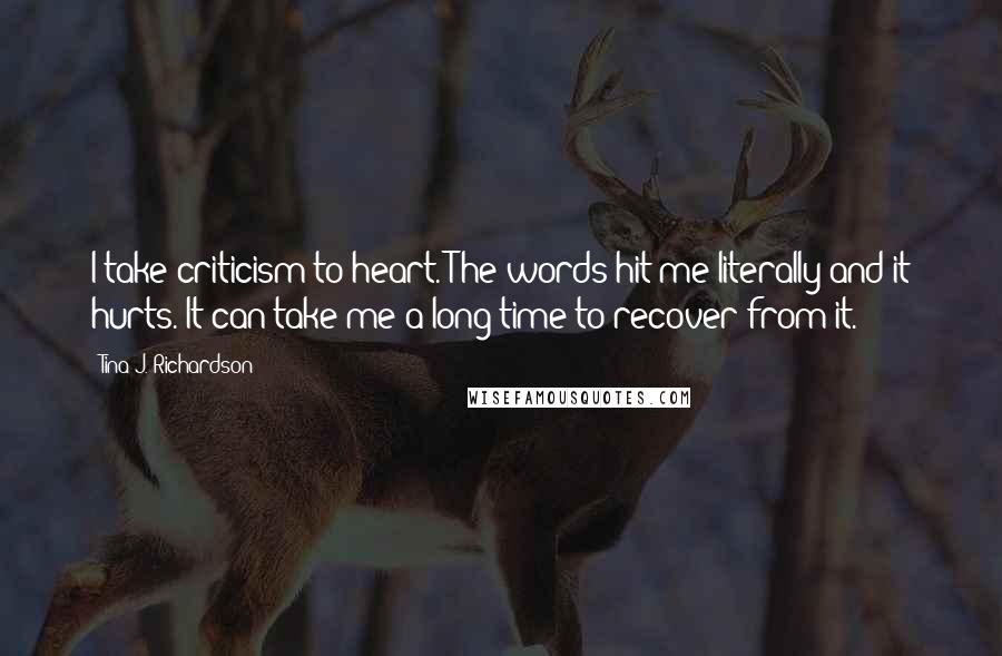 Tina J. Richardson Quotes: I take criticism to heart. The words hit me literally and it hurts. It can take me a long time to recover from it.