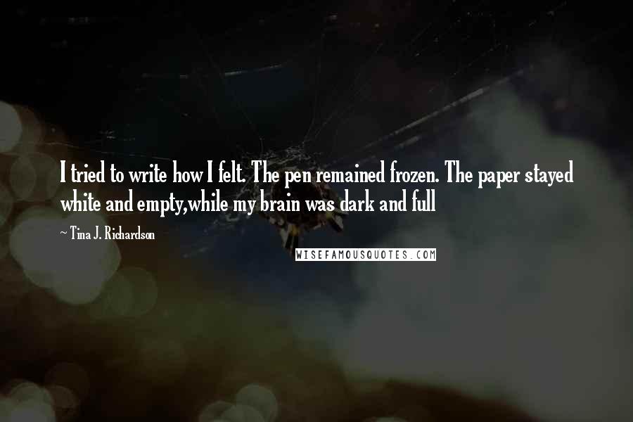 Tina J. Richardson Quotes: I tried to write how I felt. The pen remained frozen. The paper stayed white and empty,while my brain was dark and full