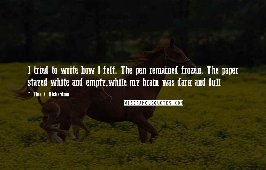 Tina J. Richardson Quotes: I tried to write how I felt. The pen remained frozen. The paper stayed white and empty,while my brain was dark and full