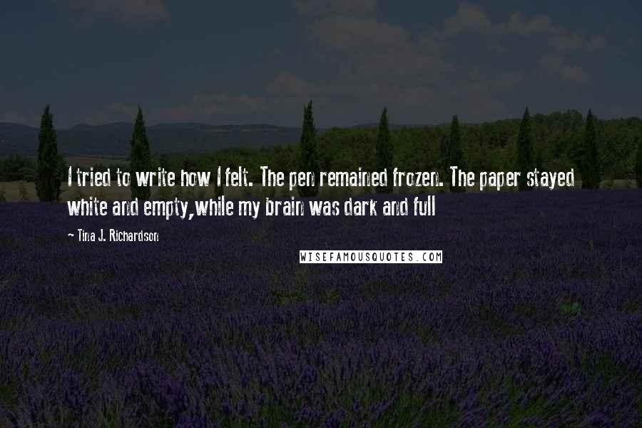 Tina J. Richardson Quotes: I tried to write how I felt. The pen remained frozen. The paper stayed white and empty,while my brain was dark and full