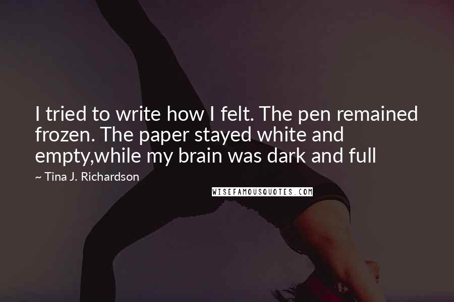 Tina J. Richardson Quotes: I tried to write how I felt. The pen remained frozen. The paper stayed white and empty,while my brain was dark and full