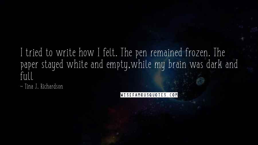 Tina J. Richardson Quotes: I tried to write how I felt. The pen remained frozen. The paper stayed white and empty,while my brain was dark and full