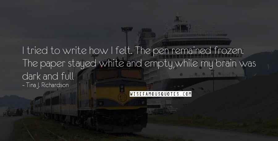 Tina J. Richardson Quotes: I tried to write how I felt. The pen remained frozen. The paper stayed white and empty,while my brain was dark and full