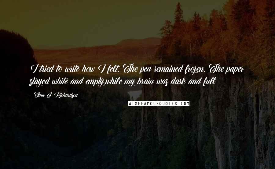 Tina J. Richardson Quotes: I tried to write how I felt. The pen remained frozen. The paper stayed white and empty,while my brain was dark and full