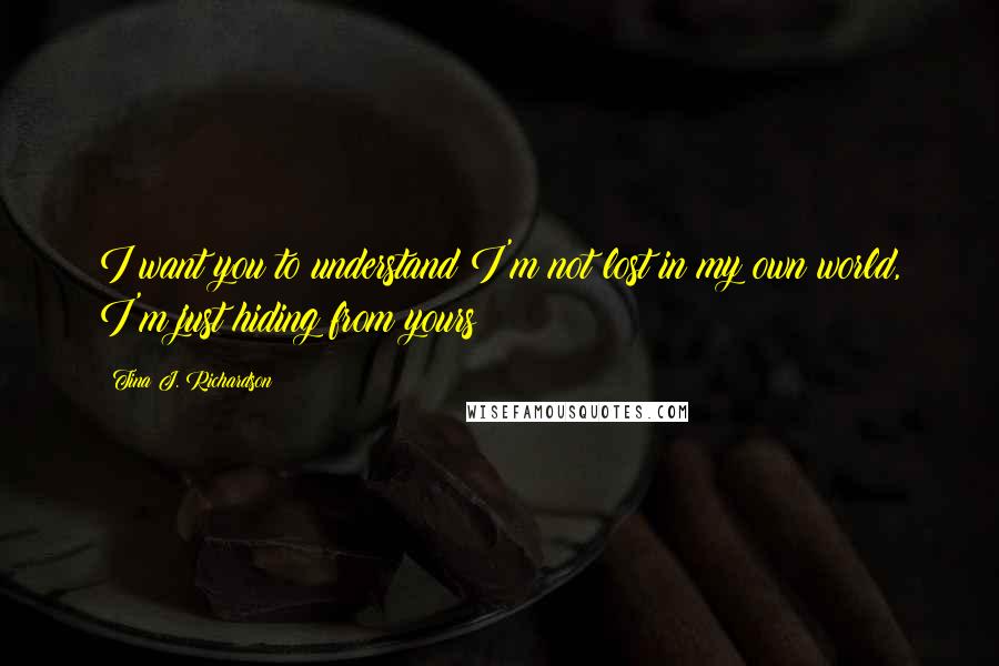 Tina J. Richardson Quotes: I want you to understand I'm not lost in my own world, I'm just hiding from yours