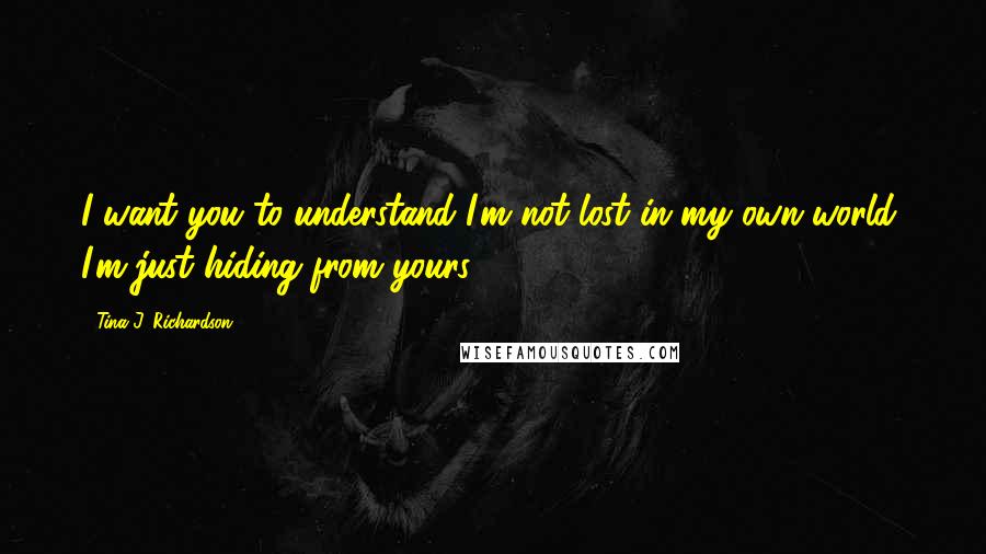 Tina J. Richardson Quotes: I want you to understand I'm not lost in my own world, I'm just hiding from yours