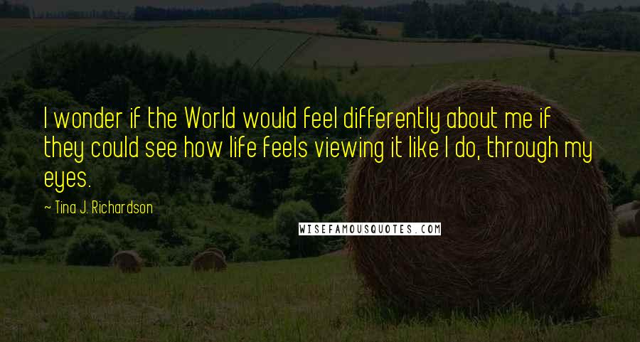Tina J. Richardson Quotes: I wonder if the World would feel differently about me if they could see how life feels viewing it like I do, through my eyes.
