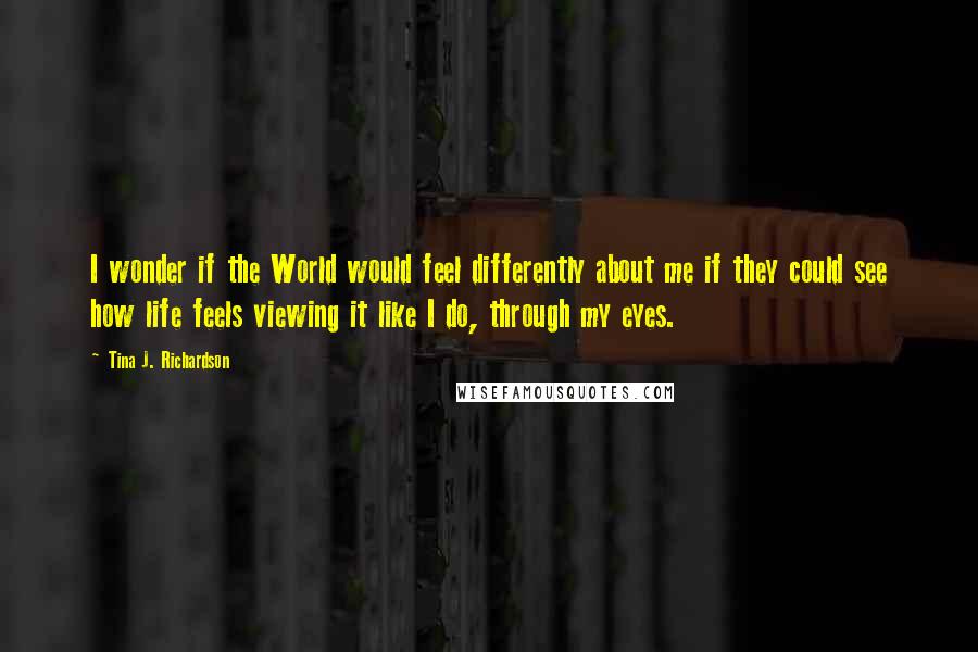 Tina J. Richardson Quotes: I wonder if the World would feel differently about me if they could see how life feels viewing it like I do, through my eyes.