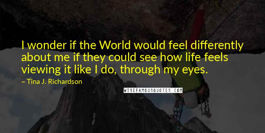 Tina J. Richardson Quotes: I wonder if the World would feel differently about me if they could see how life feels viewing it like I do, through my eyes.