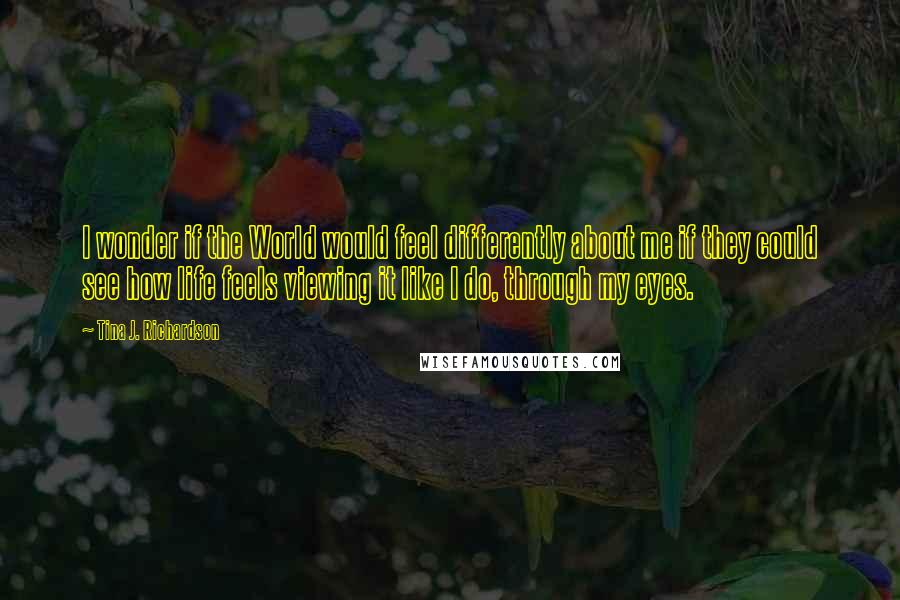 Tina J. Richardson Quotes: I wonder if the World would feel differently about me if they could see how life feels viewing it like I do, through my eyes.