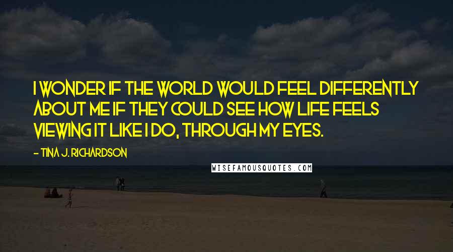 Tina J. Richardson Quotes: I wonder if the World would feel differently about me if they could see how life feels viewing it like I do, through my eyes.