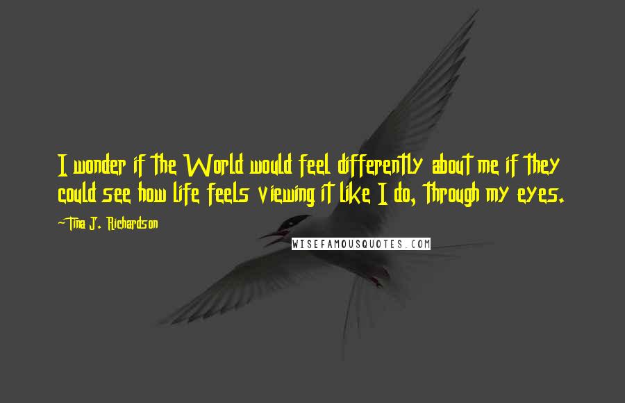 Tina J. Richardson Quotes: I wonder if the World would feel differently about me if they could see how life feels viewing it like I do, through my eyes.