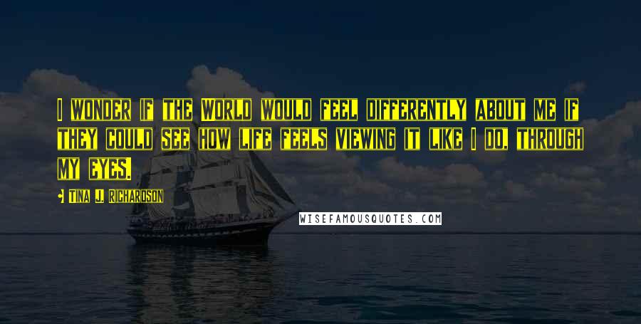 Tina J. Richardson Quotes: I wonder if the World would feel differently about me if they could see how life feels viewing it like I do, through my eyes.