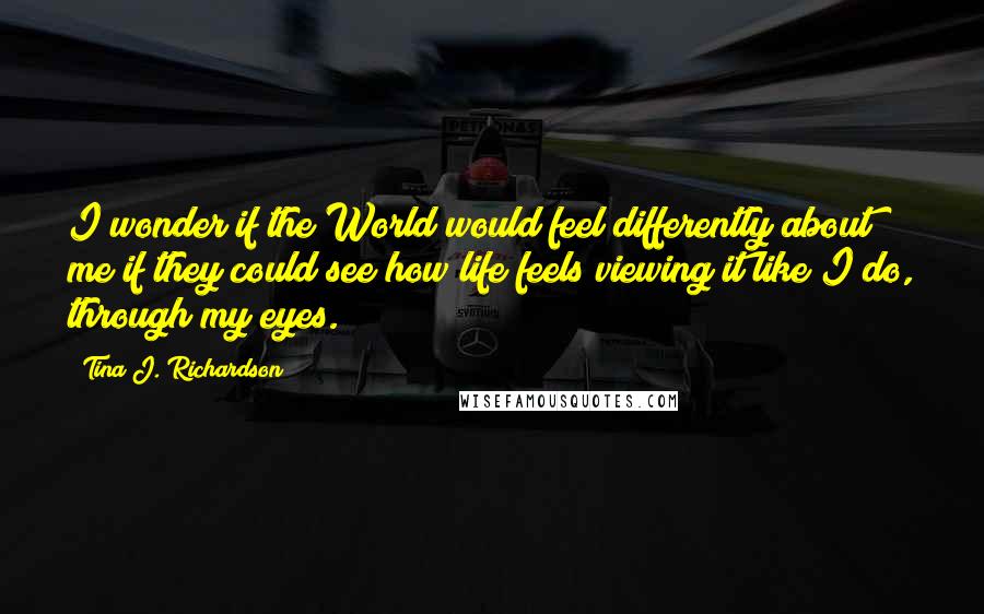 Tina J. Richardson Quotes: I wonder if the World would feel differently about me if they could see how life feels viewing it like I do, through my eyes.