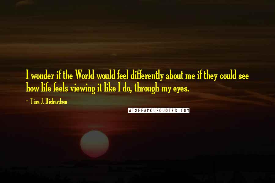 Tina J. Richardson Quotes: I wonder if the World would feel differently about me if they could see how life feels viewing it like I do, through my eyes.