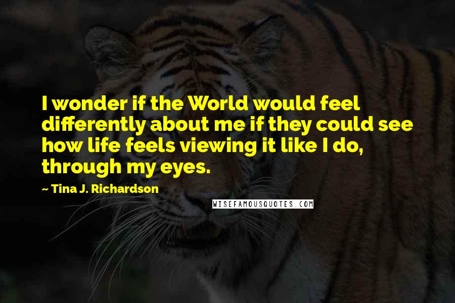 Tina J. Richardson Quotes: I wonder if the World would feel differently about me if they could see how life feels viewing it like I do, through my eyes.