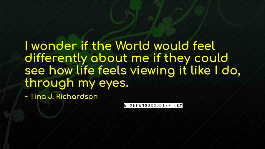 Tina J. Richardson Quotes: I wonder if the World would feel differently about me if they could see how life feels viewing it like I do, through my eyes.