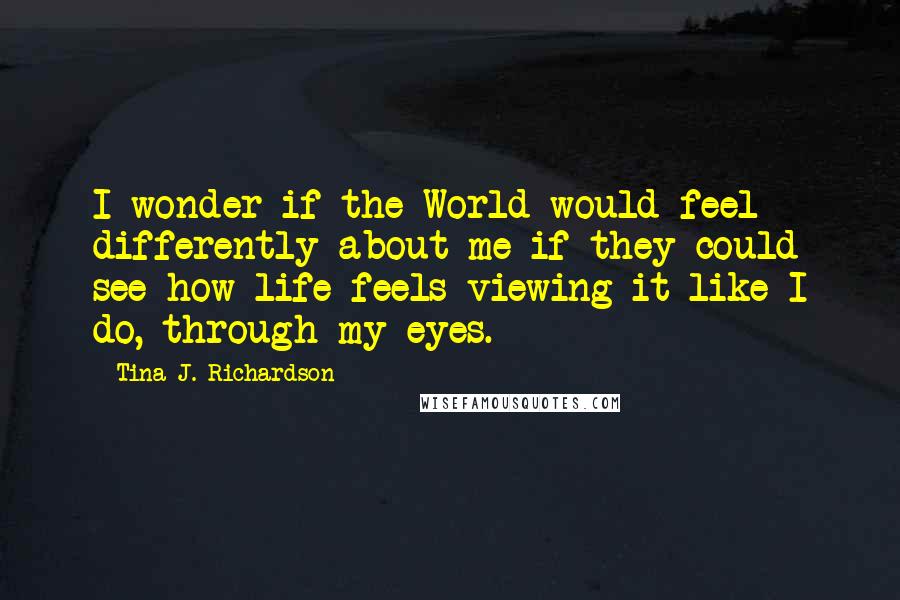 Tina J. Richardson Quotes: I wonder if the World would feel differently about me if they could see how life feels viewing it like I do, through my eyes.