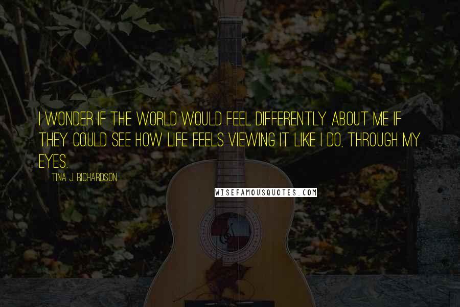 Tina J. Richardson Quotes: I wonder if the World would feel differently about me if they could see how life feels viewing it like I do, through my eyes.