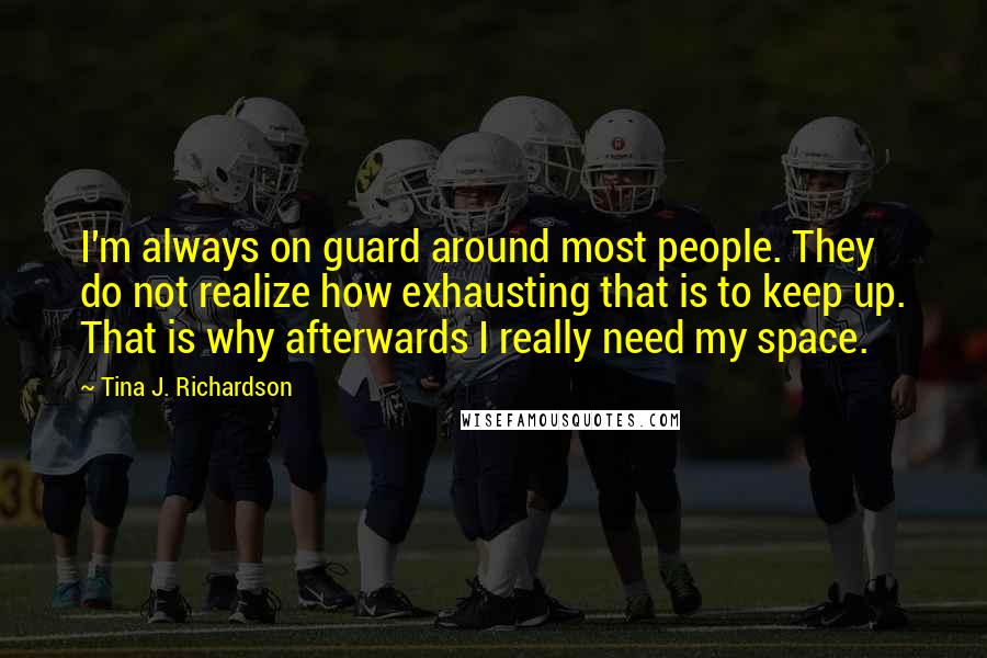 Tina J. Richardson Quotes: I'm always on guard around most people. They do not realize how exhausting that is to keep up. That is why afterwards I really need my space.