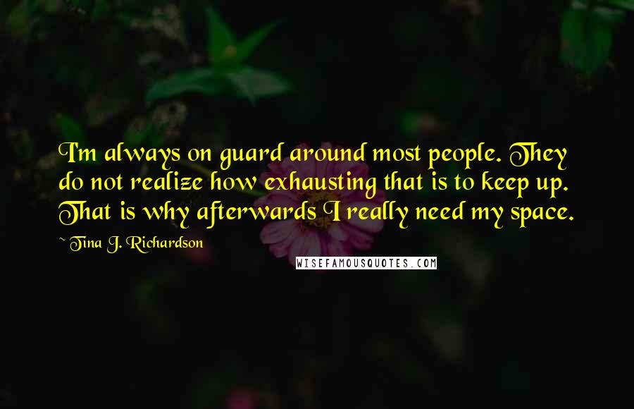 Tina J. Richardson Quotes: I'm always on guard around most people. They do not realize how exhausting that is to keep up. That is why afterwards I really need my space.