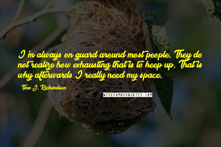 Tina J. Richardson Quotes: I'm always on guard around most people. They do not realize how exhausting that is to keep up. That is why afterwards I really need my space.