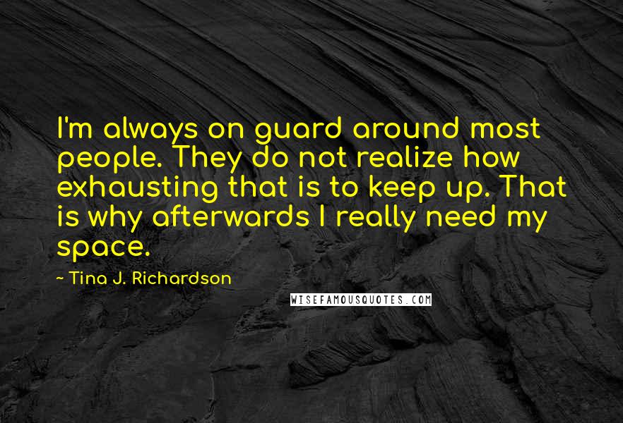 Tina J. Richardson Quotes: I'm always on guard around most people. They do not realize how exhausting that is to keep up. That is why afterwards I really need my space.