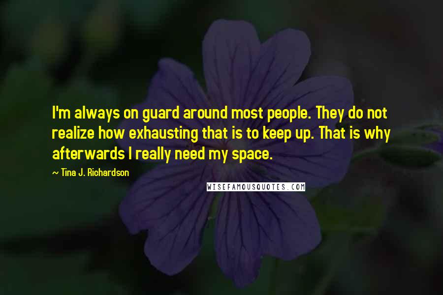 Tina J. Richardson Quotes: I'm always on guard around most people. They do not realize how exhausting that is to keep up. That is why afterwards I really need my space.