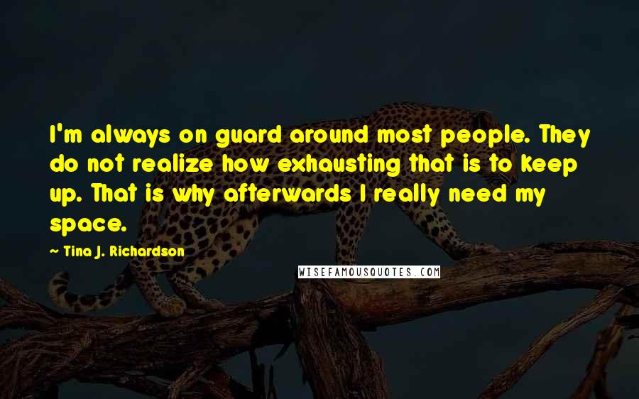 Tina J. Richardson Quotes: I'm always on guard around most people. They do not realize how exhausting that is to keep up. That is why afterwards I really need my space.