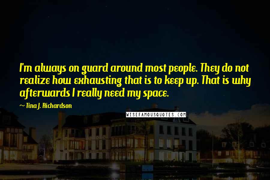 Tina J. Richardson Quotes: I'm always on guard around most people. They do not realize how exhausting that is to keep up. That is why afterwards I really need my space.