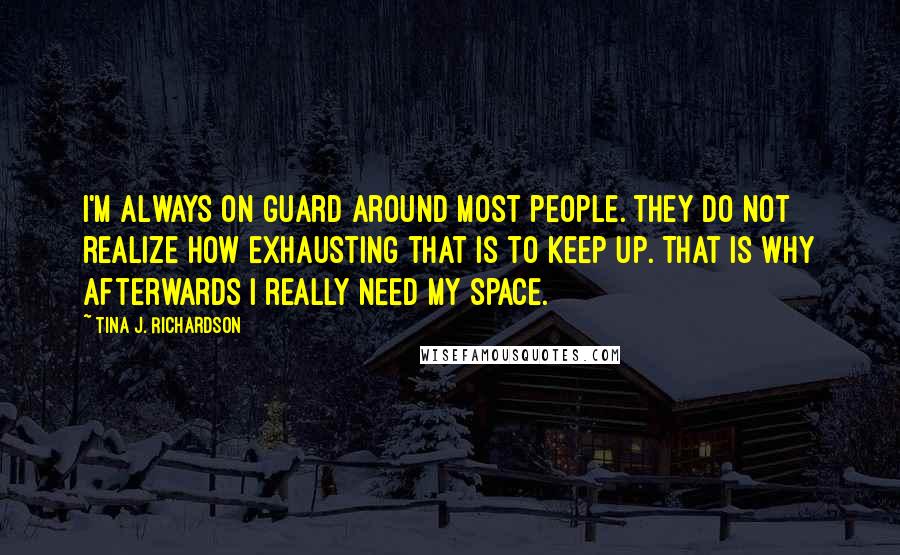 Tina J. Richardson Quotes: I'm always on guard around most people. They do not realize how exhausting that is to keep up. That is why afterwards I really need my space.