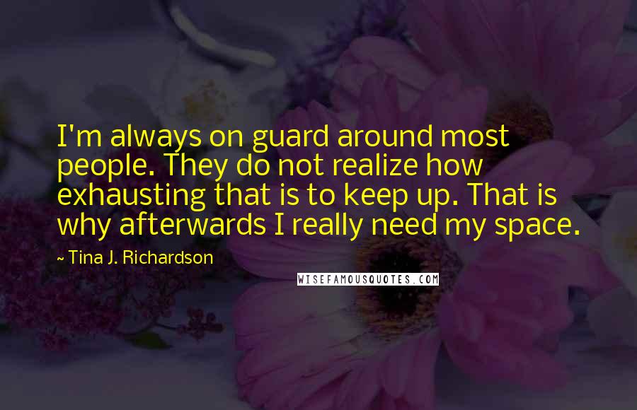 Tina J. Richardson Quotes: I'm always on guard around most people. They do not realize how exhausting that is to keep up. That is why afterwards I really need my space.