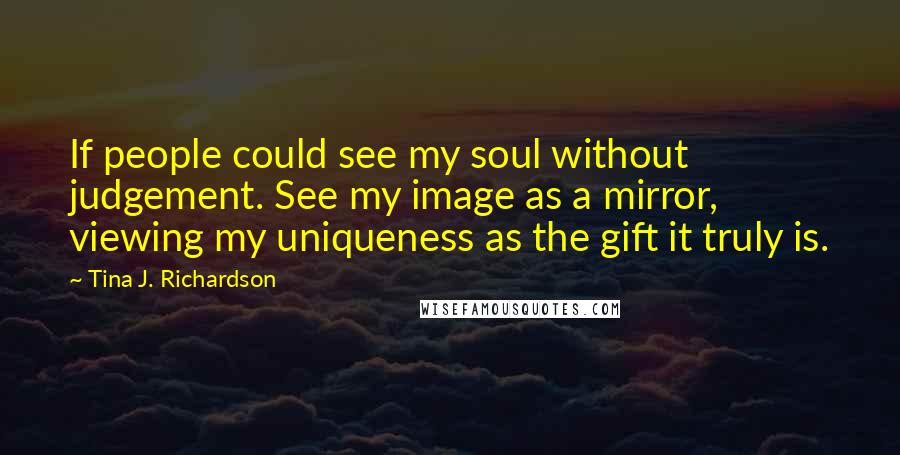 Tina J. Richardson Quotes: If people could see my soul without judgement. See my image as a mirror, viewing my uniqueness as the gift it truly is.
